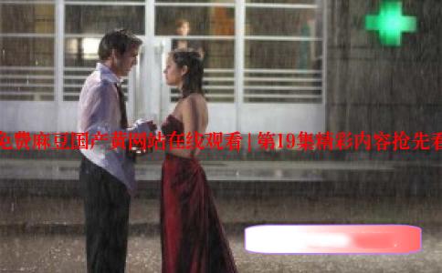 免费麻豆国产黄网站在线观看 | 第19集精彩内容抢先看